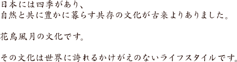 日本には四季があり、自然と共に豊かに暮らす共存の文化が古来よりありました。花鳥風月の文化です。その文化は世界に誇れるかけがえのないライフスタイルです。